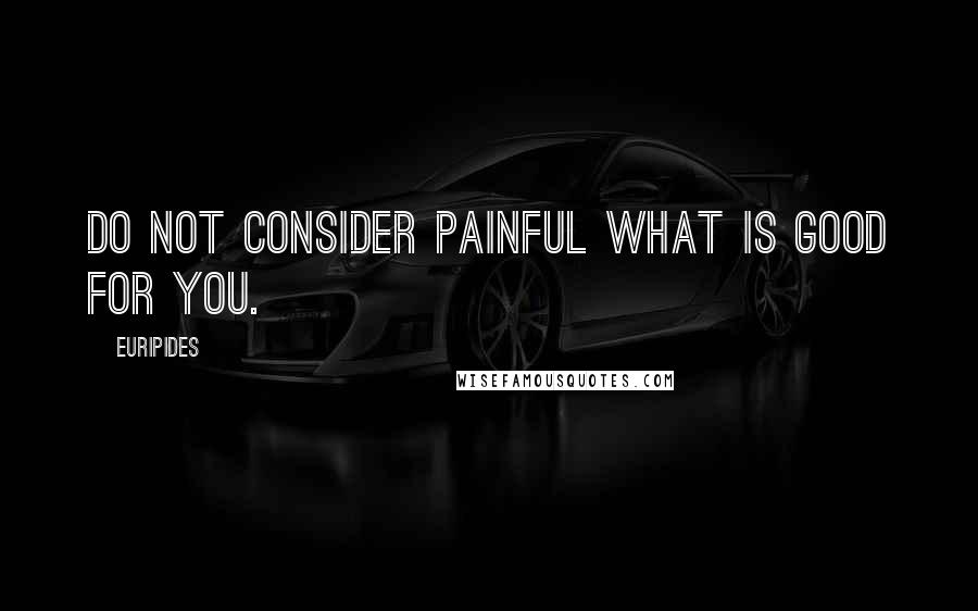 Euripides Quotes: Do not consider painful what is good for you.