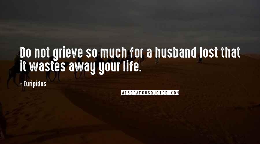 Euripides Quotes: Do not grieve so much for a husband lost that it wastes away your life.