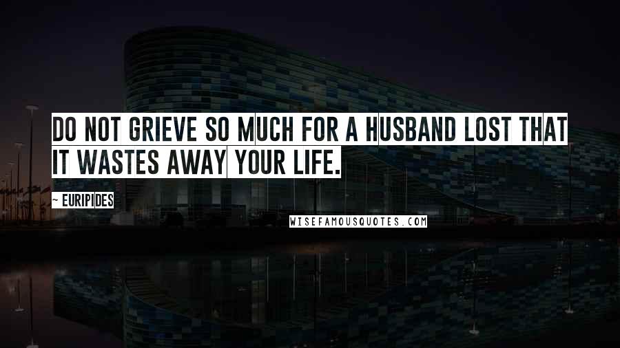 Euripides Quotes: Do not grieve so much for a husband lost that it wastes away your life.