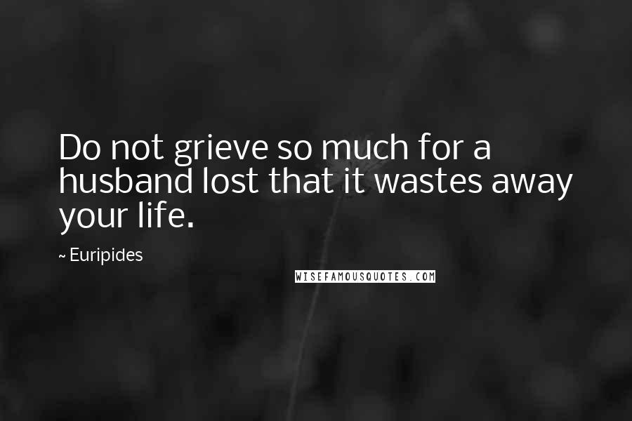 Euripides Quotes: Do not grieve so much for a husband lost that it wastes away your life.