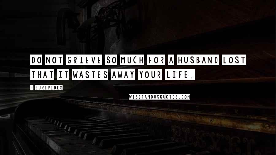 Euripides Quotes: Do not grieve so much for a husband lost that it wastes away your life.