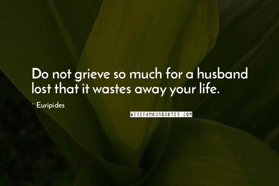 Euripides Quotes: Do not grieve so much for a husband lost that it wastes away your life.