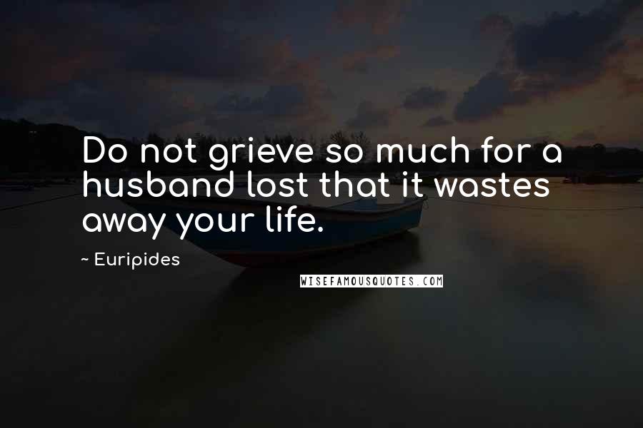 Euripides Quotes: Do not grieve so much for a husband lost that it wastes away your life.