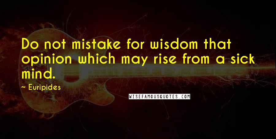 Euripides Quotes: Do not mistake for wisdom that opinion which may rise from a sick mind.