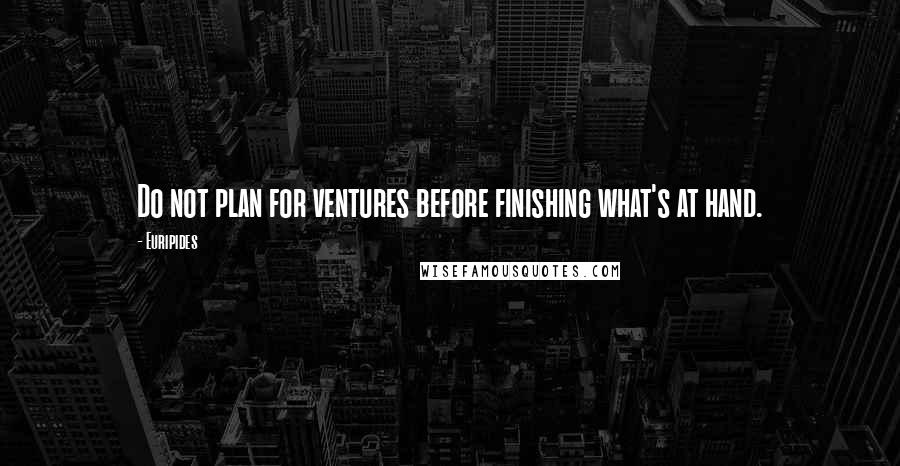 Euripides Quotes: Do not plan for ventures before finishing what's at hand.