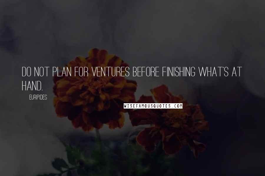 Euripides Quotes: Do not plan for ventures before finishing what's at hand.