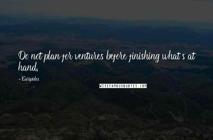 Euripides Quotes: Do not plan for ventures before finishing what's at hand.