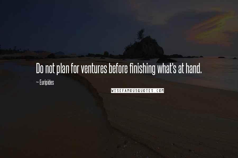 Euripides Quotes: Do not plan for ventures before finishing what's at hand.