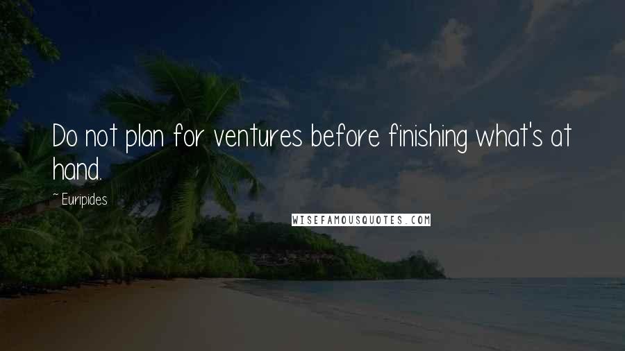 Euripides Quotes: Do not plan for ventures before finishing what's at hand.