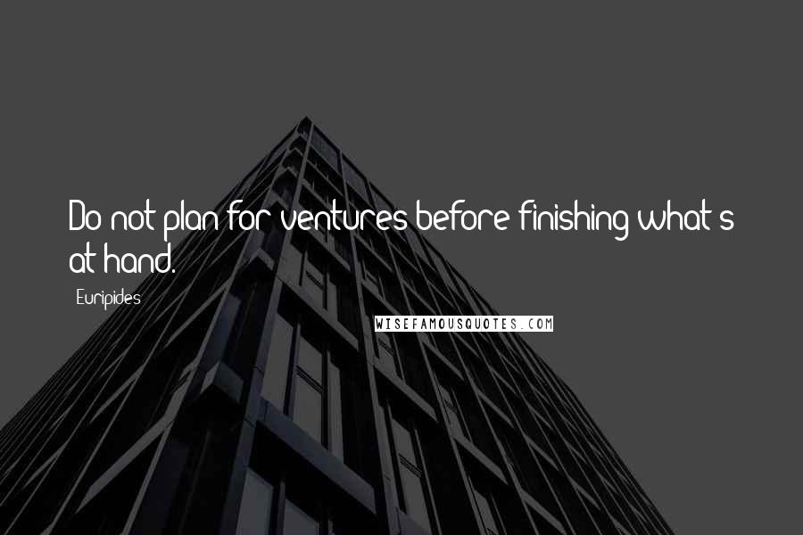 Euripides Quotes: Do not plan for ventures before finishing what's at hand.