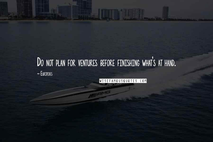 Euripides Quotes: Do not plan for ventures before finishing what's at hand.