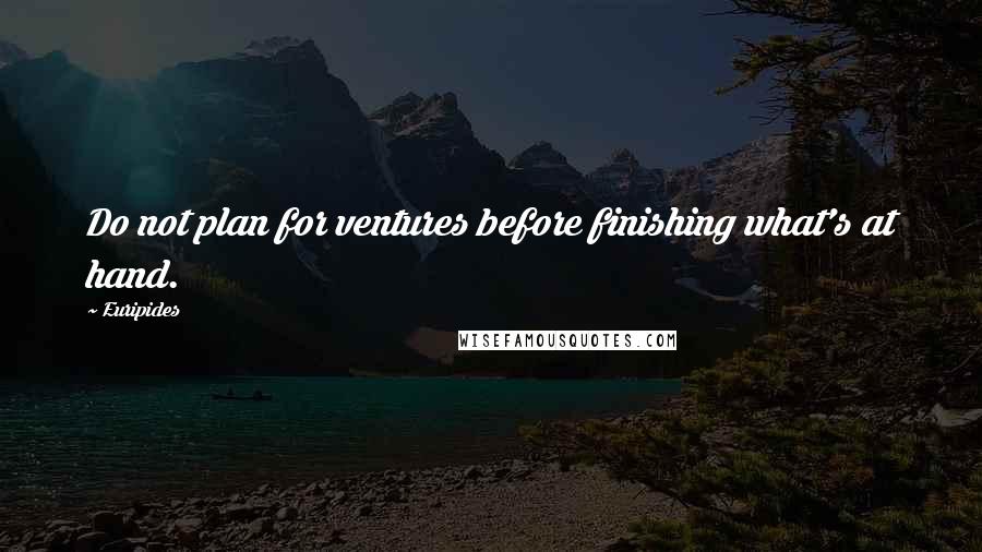 Euripides Quotes: Do not plan for ventures before finishing what's at hand.