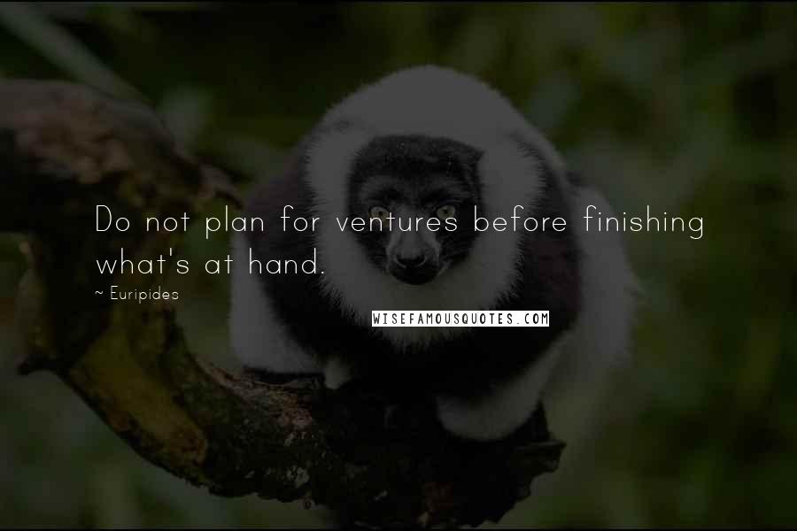 Euripides Quotes: Do not plan for ventures before finishing what's at hand.