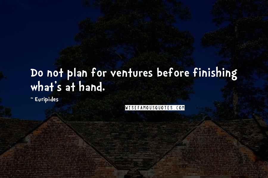 Euripides Quotes: Do not plan for ventures before finishing what's at hand.