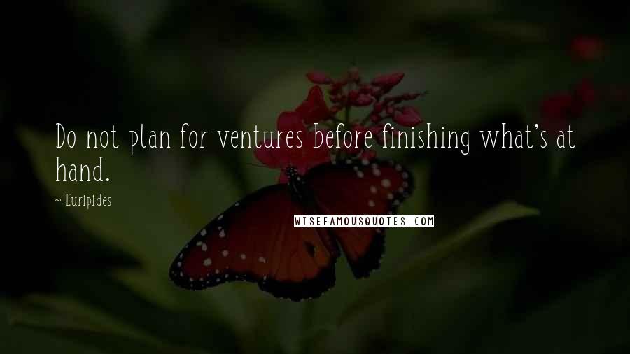 Euripides Quotes: Do not plan for ventures before finishing what's at hand.