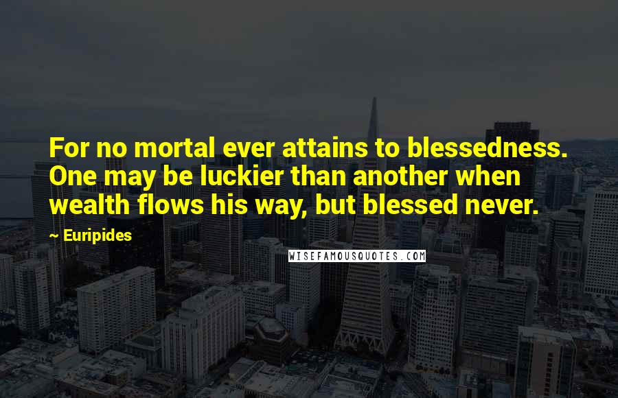 Euripides Quotes: For no mortal ever attains to blessedness. One may be luckier than another when wealth flows his way, but blessed never.