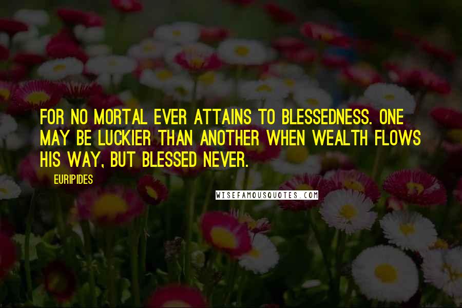 Euripides Quotes: For no mortal ever attains to blessedness. One may be luckier than another when wealth flows his way, but blessed never.