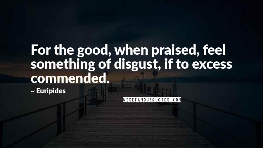 Euripides Quotes: For the good, when praised, feel something of disgust, if to excess commended.