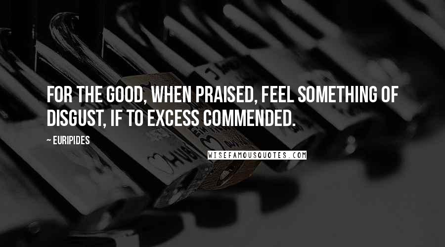 Euripides Quotes: For the good, when praised, feel something of disgust, if to excess commended.