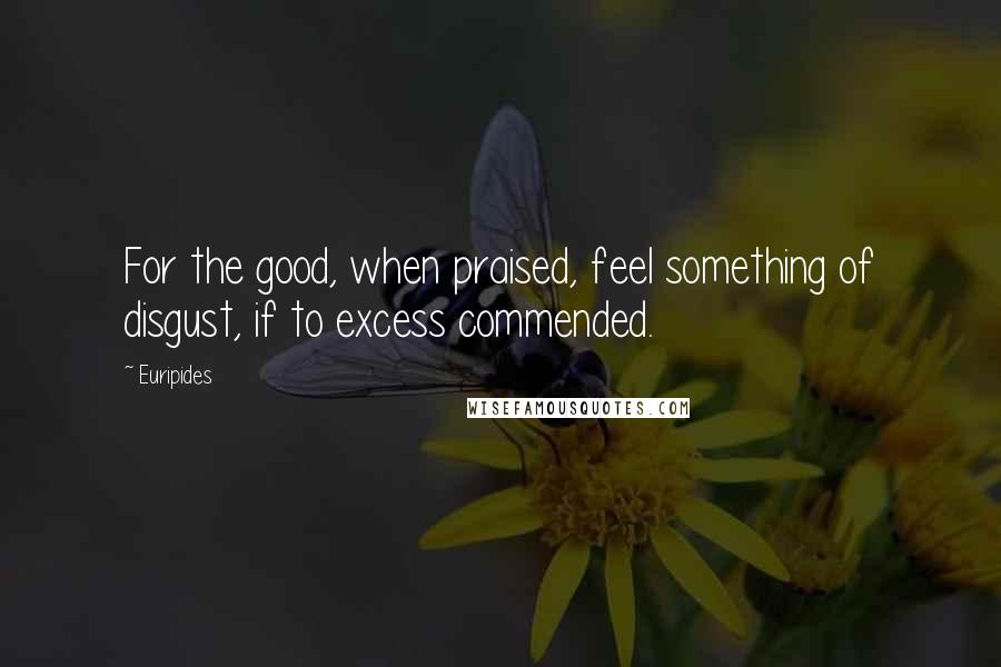 Euripides Quotes: For the good, when praised, feel something of disgust, if to excess commended.