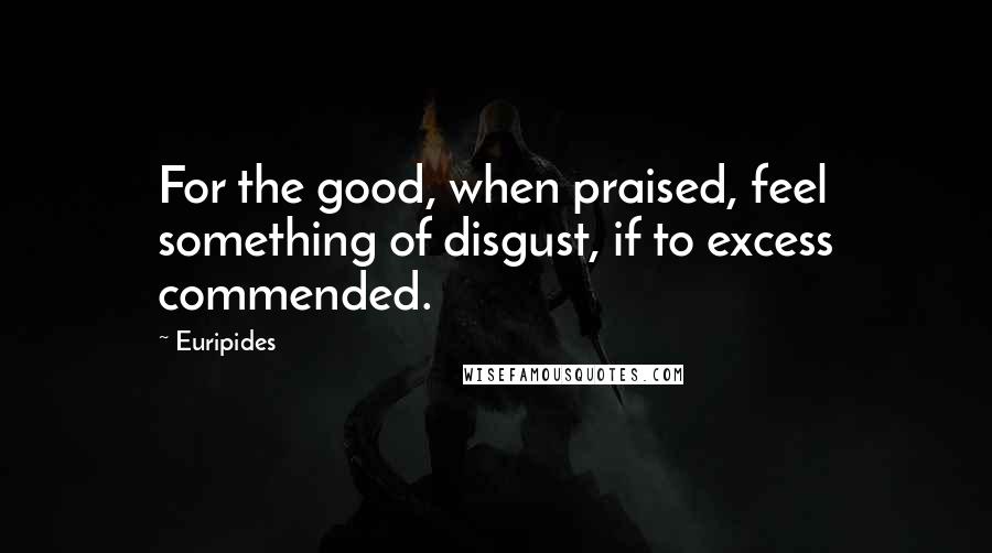 Euripides Quotes: For the good, when praised, feel something of disgust, if to excess commended.
