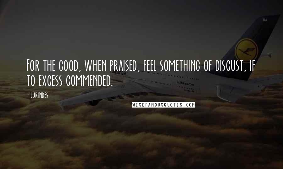 Euripides Quotes: For the good, when praised, feel something of disgust, if to excess commended.