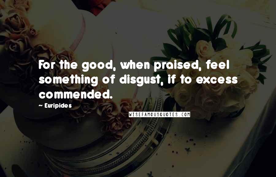 Euripides Quotes: For the good, when praised, feel something of disgust, if to excess commended.