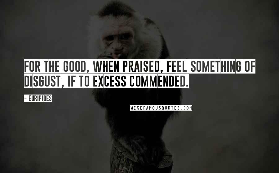 Euripides Quotes: For the good, when praised, feel something of disgust, if to excess commended.