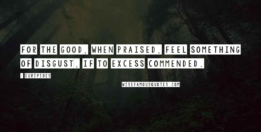 Euripides Quotes: For the good, when praised, feel something of disgust, if to excess commended.