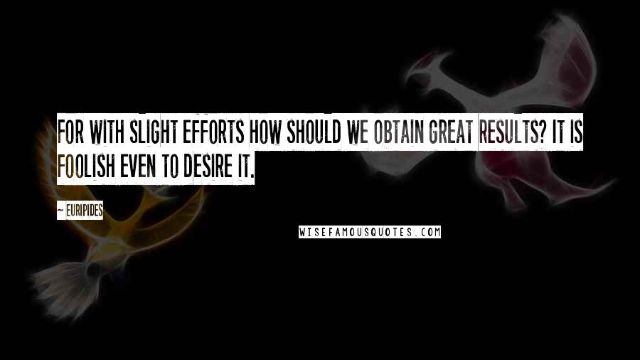 Euripides Quotes: For with slight efforts how should we obtain great results? It is foolish even to desire it.