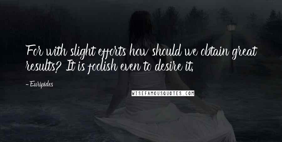 Euripides Quotes: For with slight efforts how should we obtain great results? It is foolish even to desire it.