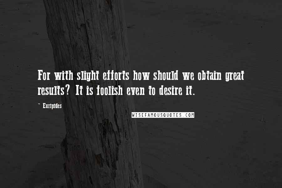 Euripides Quotes: For with slight efforts how should we obtain great results? It is foolish even to desire it.
