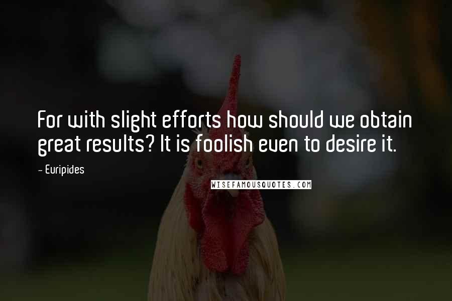 Euripides Quotes: For with slight efforts how should we obtain great results? It is foolish even to desire it.