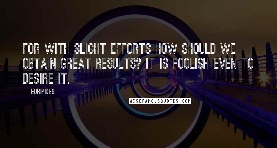 Euripides Quotes: For with slight efforts how should we obtain great results? It is foolish even to desire it.