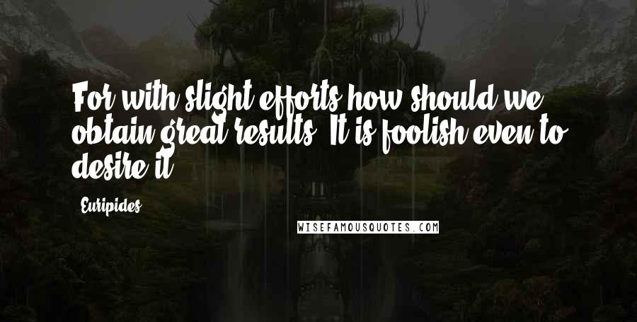 Euripides Quotes: For with slight efforts how should we obtain great results? It is foolish even to desire it.