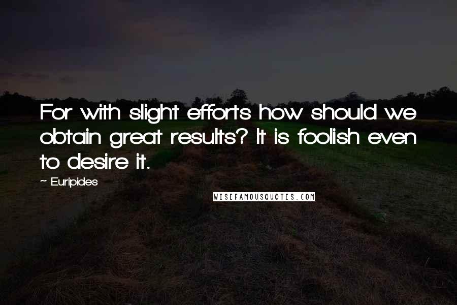 Euripides Quotes: For with slight efforts how should we obtain great results? It is foolish even to desire it.