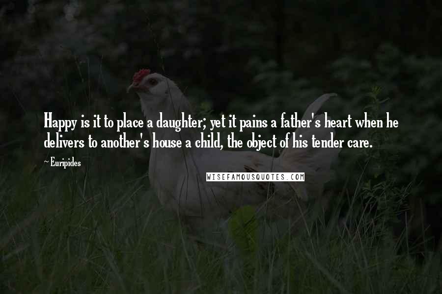 Euripides Quotes: Happy is it to place a daughter; yet it pains a father's heart when he delivers to another's house a child, the object of his tender care.