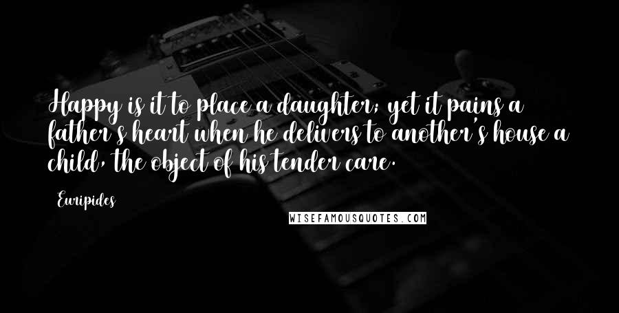 Euripides Quotes: Happy is it to place a daughter; yet it pains a father's heart when he delivers to another's house a child, the object of his tender care.