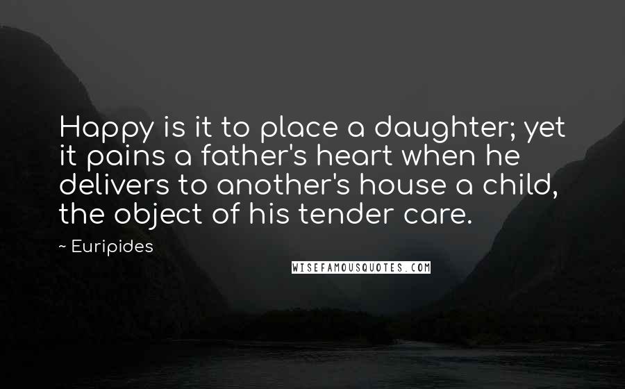 Euripides Quotes: Happy is it to place a daughter; yet it pains a father's heart when he delivers to another's house a child, the object of his tender care.