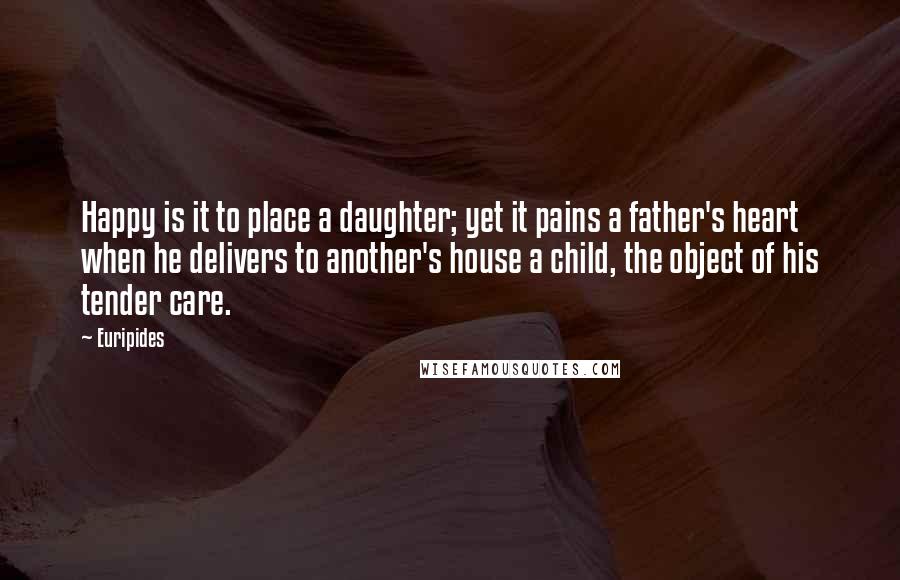 Euripides Quotes: Happy is it to place a daughter; yet it pains a father's heart when he delivers to another's house a child, the object of his tender care.