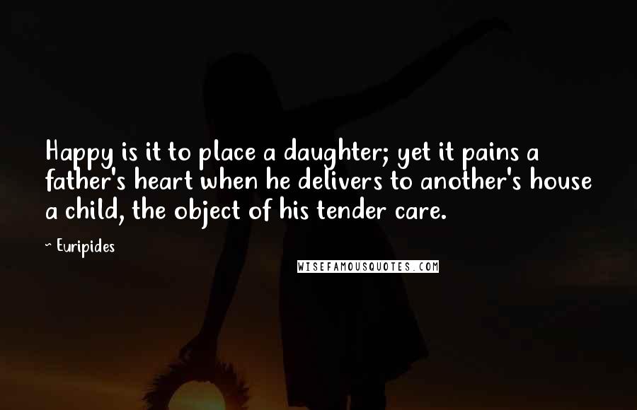 Euripides Quotes: Happy is it to place a daughter; yet it pains a father's heart when he delivers to another's house a child, the object of his tender care.