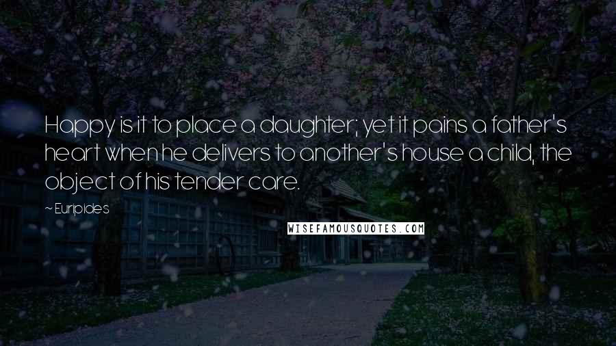 Euripides Quotes: Happy is it to place a daughter; yet it pains a father's heart when he delivers to another's house a child, the object of his tender care.