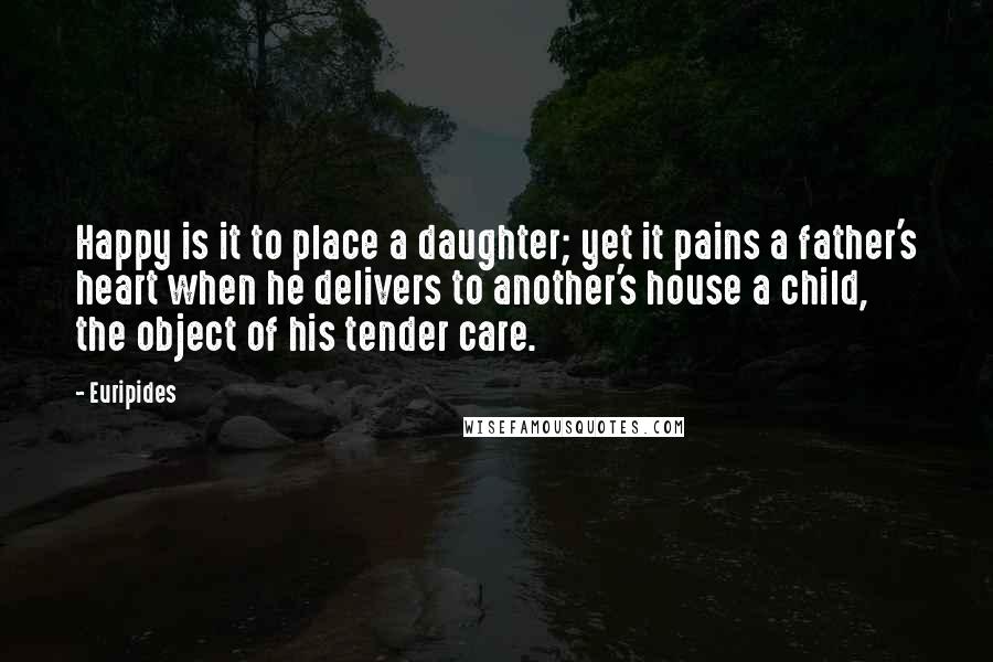 Euripides Quotes: Happy is it to place a daughter; yet it pains a father's heart when he delivers to another's house a child, the object of his tender care.