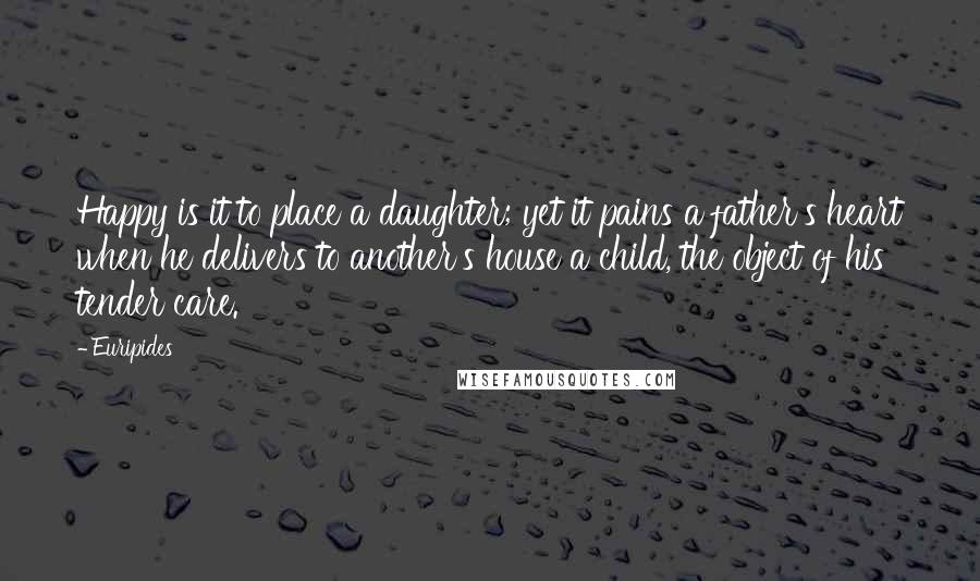 Euripides Quotes: Happy is it to place a daughter; yet it pains a father's heart when he delivers to another's house a child, the object of his tender care.