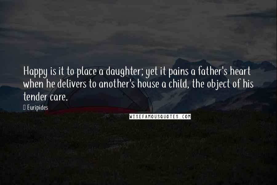 Euripides Quotes: Happy is it to place a daughter; yet it pains a father's heart when he delivers to another's house a child, the object of his tender care.