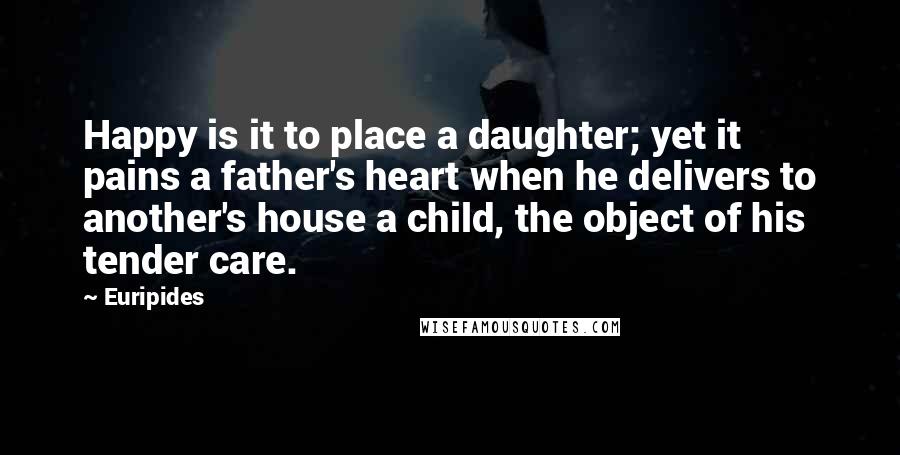 Euripides Quotes: Happy is it to place a daughter; yet it pains a father's heart when he delivers to another's house a child, the object of his tender care.
