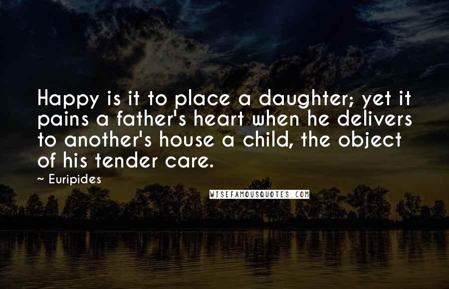 Euripides Quotes: Happy is it to place a daughter; yet it pains a father's heart when he delivers to another's house a child, the object of his tender care.