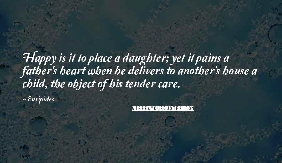 Euripides Quotes: Happy is it to place a daughter; yet it pains a father's heart when he delivers to another's house a child, the object of his tender care.