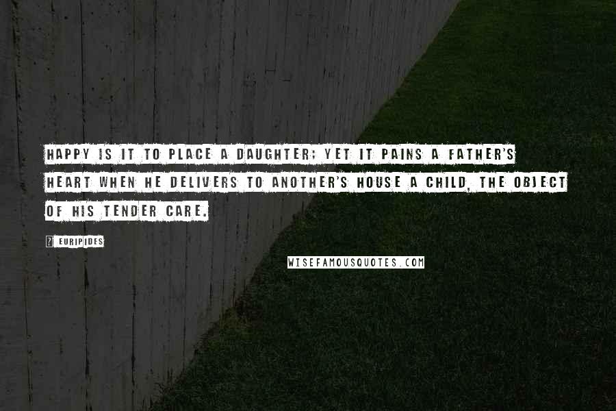 Euripides Quotes: Happy is it to place a daughter; yet it pains a father's heart when he delivers to another's house a child, the object of his tender care.