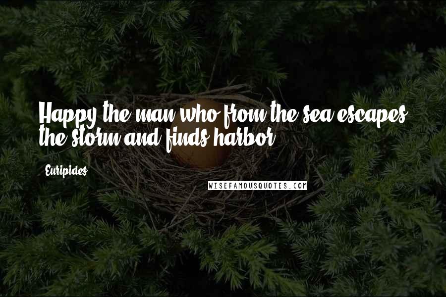 Euripides Quotes: Happy the man who from the sea escapes the storm and finds harbor.